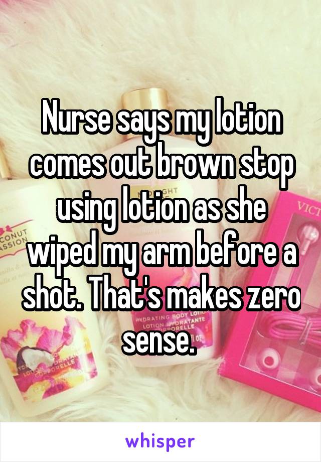 Nurse says my lotion comes out brown stop using lotion as she wiped my arm before a shot. That's makes zero sense. 