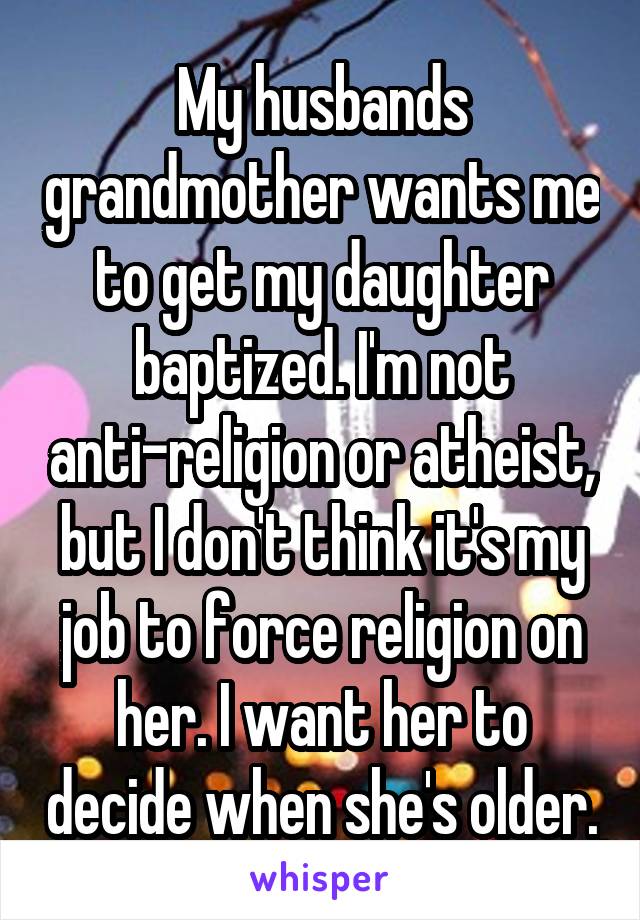 My husbands grandmother wants me to get my daughter baptized. I'm not anti-religion or atheist, but I don't think it's my job to force religion on her. I want her to decide when she's older.