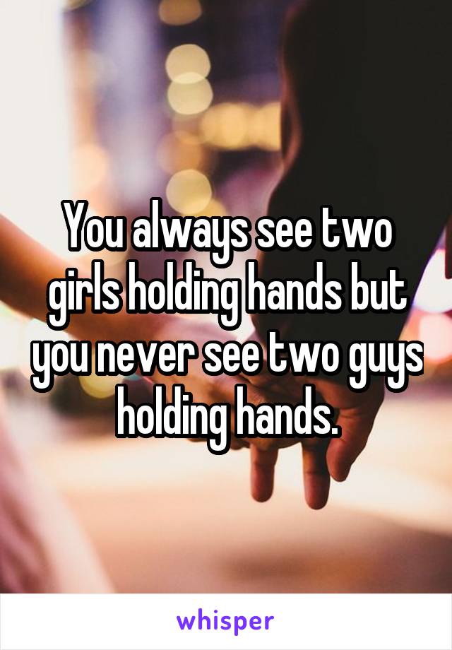 You always see two girls holding hands but you never see two guys holding hands.