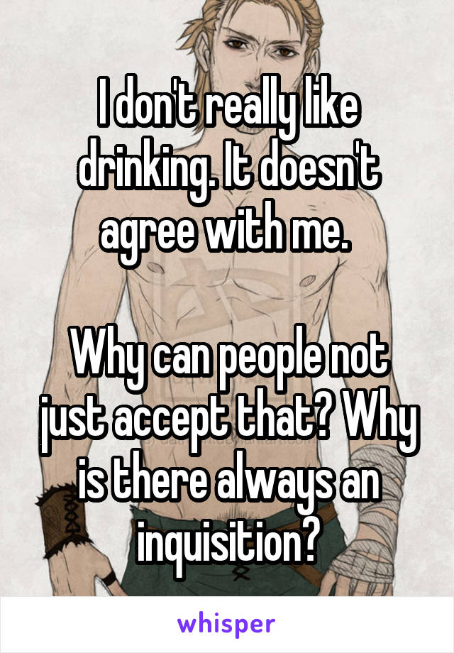 I don't really like drinking. It doesn't agree with me. 

Why can people not just accept that? Why is there always an inquisition?