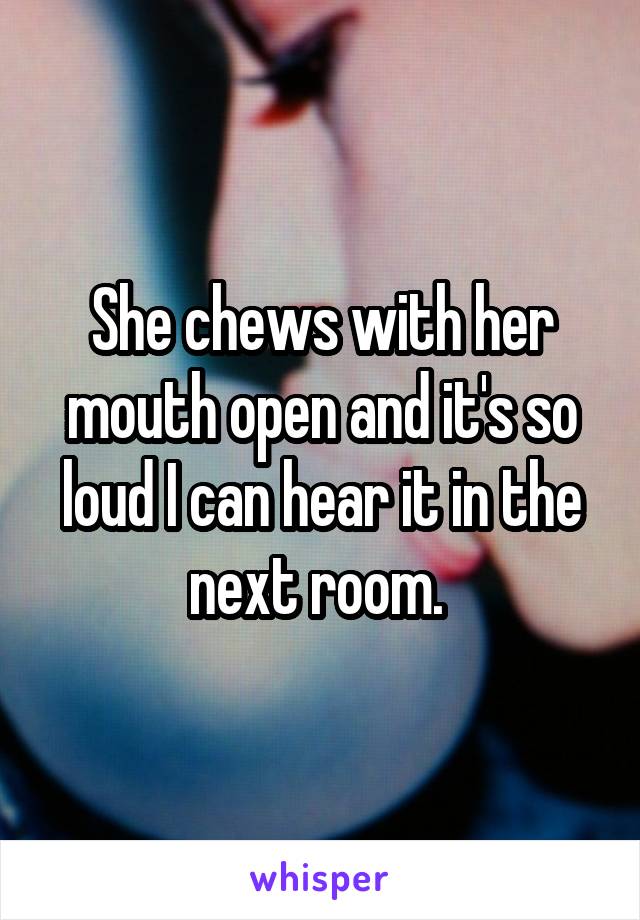 She chews with her mouth open and it's so loud I can hear it in the next room. 