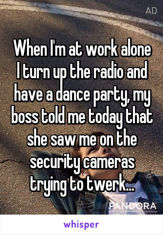 When I'm at work alone I turn up the radio and have a dance party, my boss told me today that she saw me on the security cameras trying to twerk...