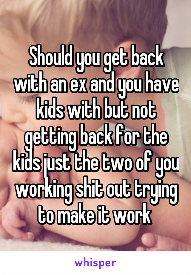 Should you get back with an ex and you have kids with but not getting back for the kids just the two of you working shit out trying to make it work 