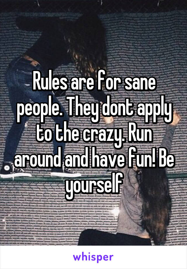 Rules are for sane people. They dont apply to the crazy. Run around and have fun! Be yourself