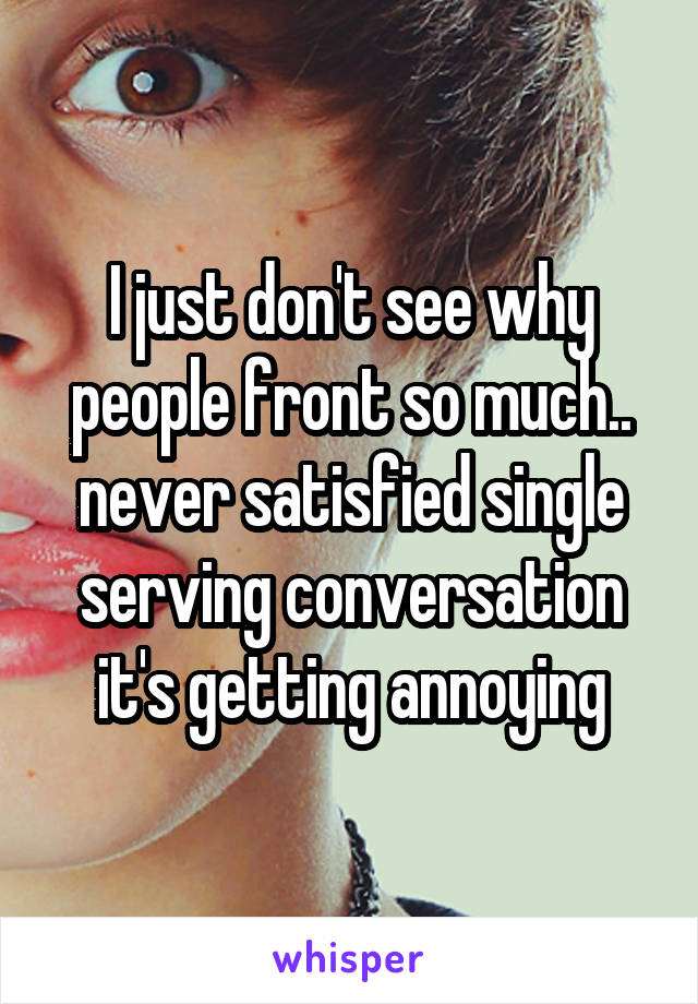 I just don't see why people front so much.. never satisfied single serving conversation it's getting annoying