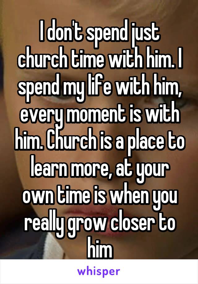 I don't spend just church time with him. I spend my life with him, every moment is with him. Church is a place to learn more, at your own time is when you really grow closer to him