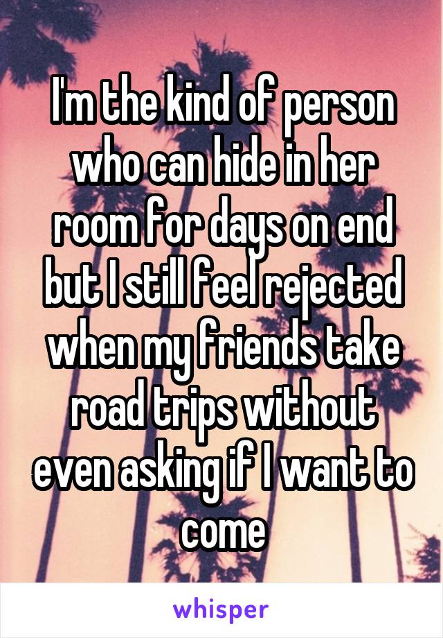 I'm the kind of person who can hide in her room for days on end but I still feel rejected when my friends take road trips without even asking if I want to come