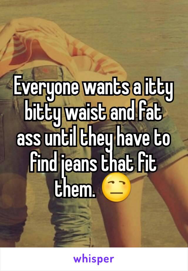 Everyone wants a itty bitty waist and fat ass until they have to find jeans that fit them. 😒