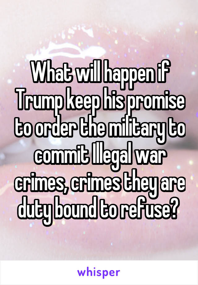 What will happen if Trump keep his promise to order the military to commit Illegal war crimes, crimes they are duty bound to refuse? 