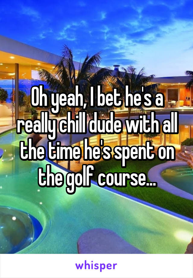 Oh yeah, I bet he's a really chill dude with all the time he's spent on the golf course...