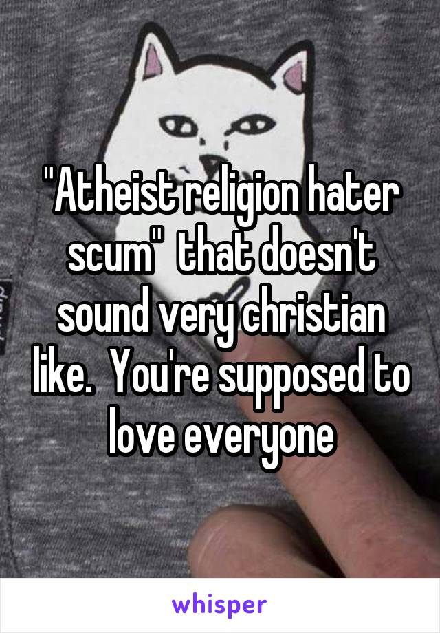 "Atheist religion hater scum"  that doesn't sound very christian like.  You're supposed to love everyone