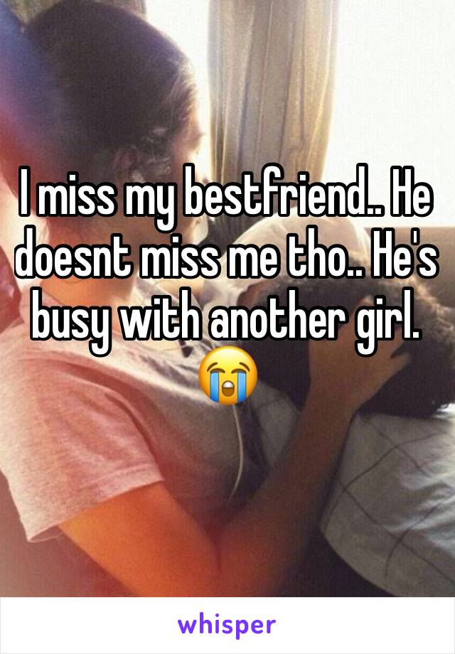 I miss my bestfriend.. He doesnt miss me tho.. He's busy with another girl. 😭