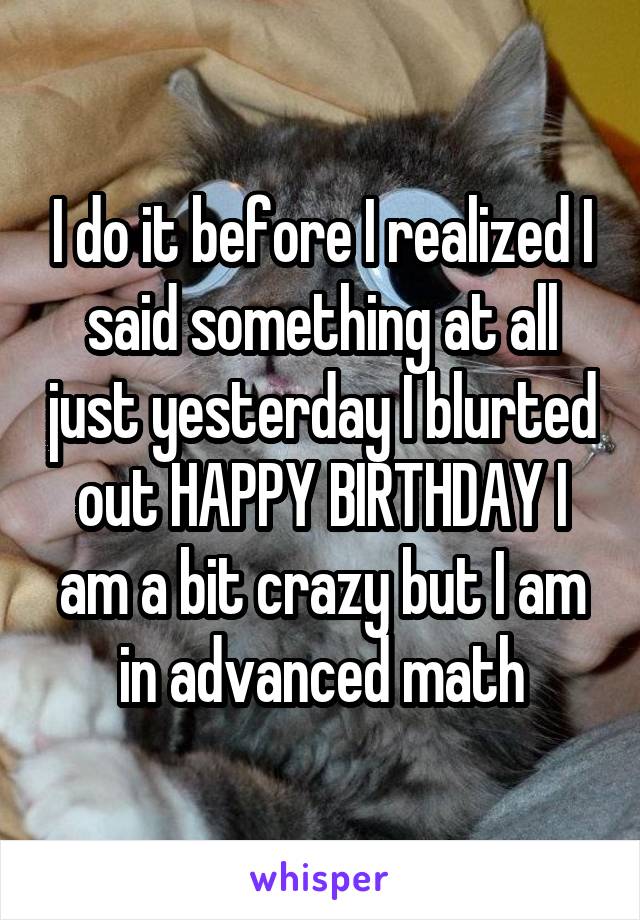 I do it before I realized I said something at all just yesterday I blurted out HAPPY BIRTHDAY I am a bit crazy but I am in advanced math
