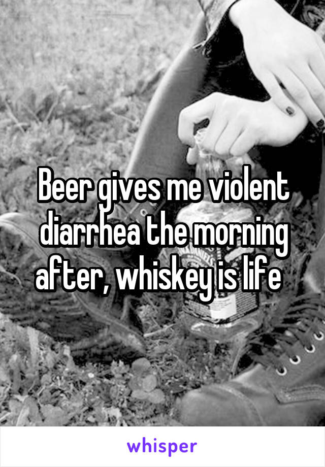 Beer gives me violent diarrhea the morning after, whiskey is life  