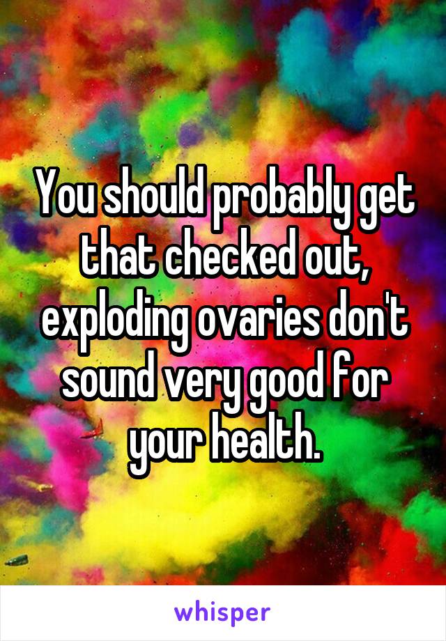 You should probably get that checked out, exploding ovaries don't sound very good for your health.