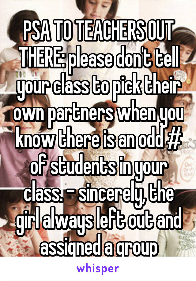 PSA TO TEACHERS OUT THERE: please don't tell your class to pick their own partners when you know there is an odd # of students in your class. - sincerely, the girl always left out and assigned a group