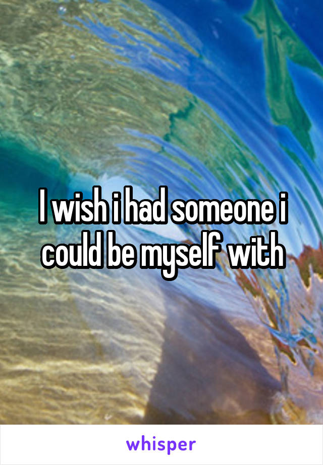 I wish i had someone i could be myself with