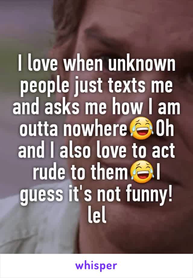 I love when unknown people just texts me and asks me how I am outta nowhere😂Oh and I also love to act rude to them😂I guess it's not funny!lel