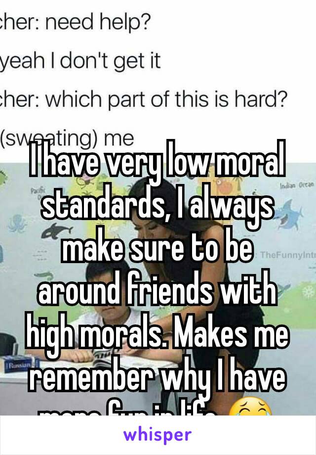 I have very low moral standards, I always make sure to be around friends with high morals. Makes me remember why I have more fun in life 😂