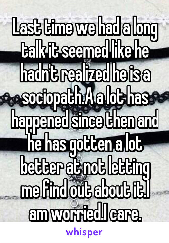 Last time we had a long talk it seemed like he hadn't realized he is a sociopath.A a lot has happened since then and he has gotten a lot better at not letting me find out about it.I am worried.I care.