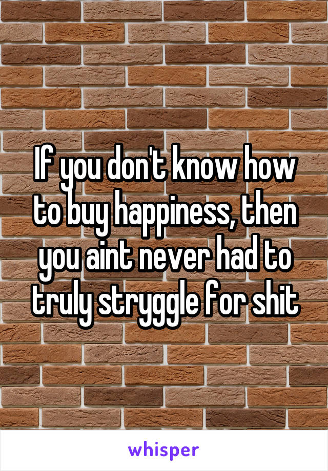 If you don't know how to buy happiness, then you aint never had to truly stryggle for shit