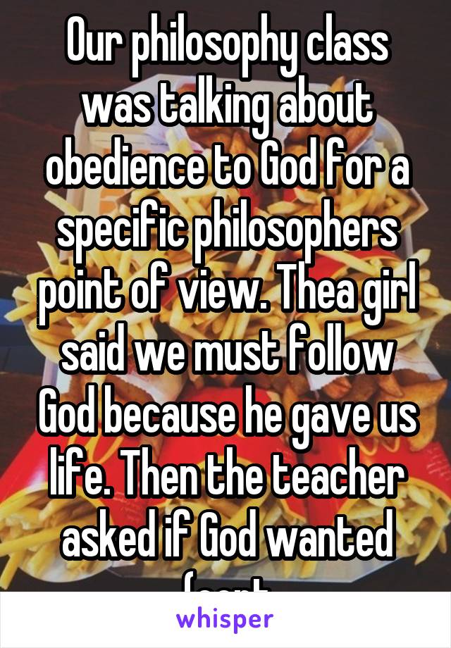 Our philosophy class was talking about obedience to God for a specific philosophers point of view. Thea girl said we must follow God because he gave us life. Then the teacher asked if God wanted (cont