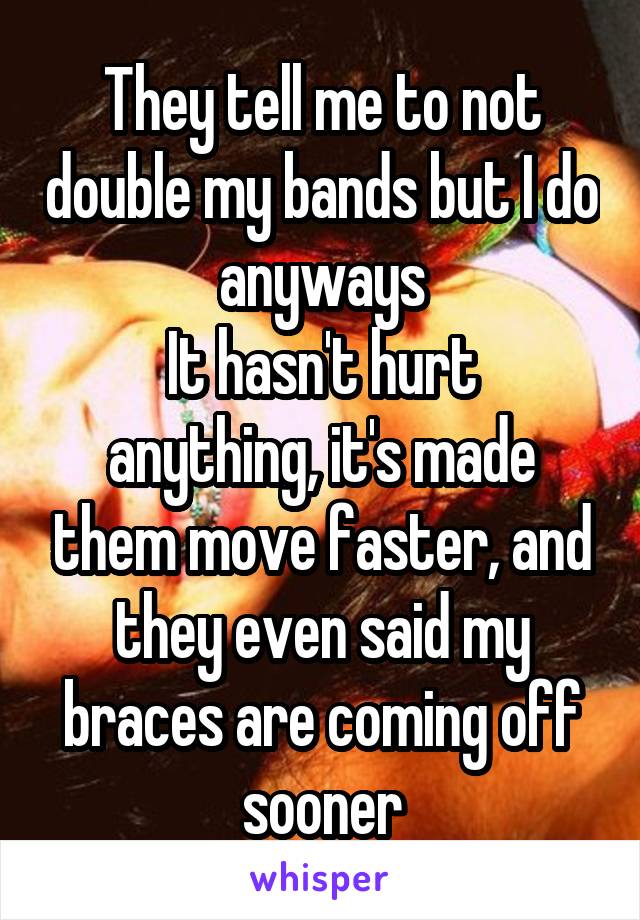 They tell me to not double my bands but I do anyways
It hasn't hurt anything, it's made them move faster, and they even said my braces are coming off sooner