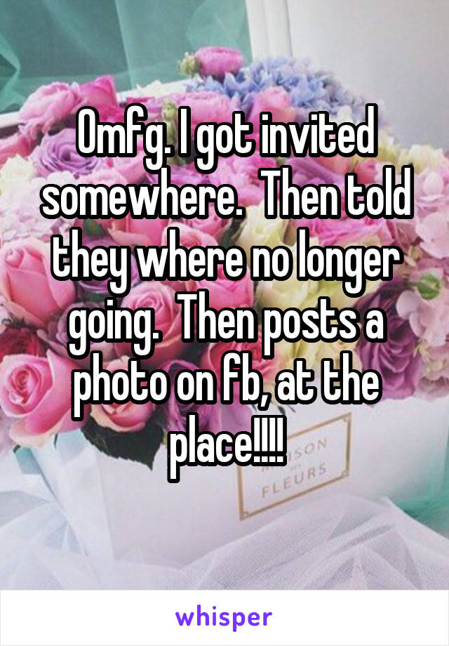 Omfg. I got invited somewhere.  Then told they where no longer going.  Then posts a photo on fb, at the place!!!!
