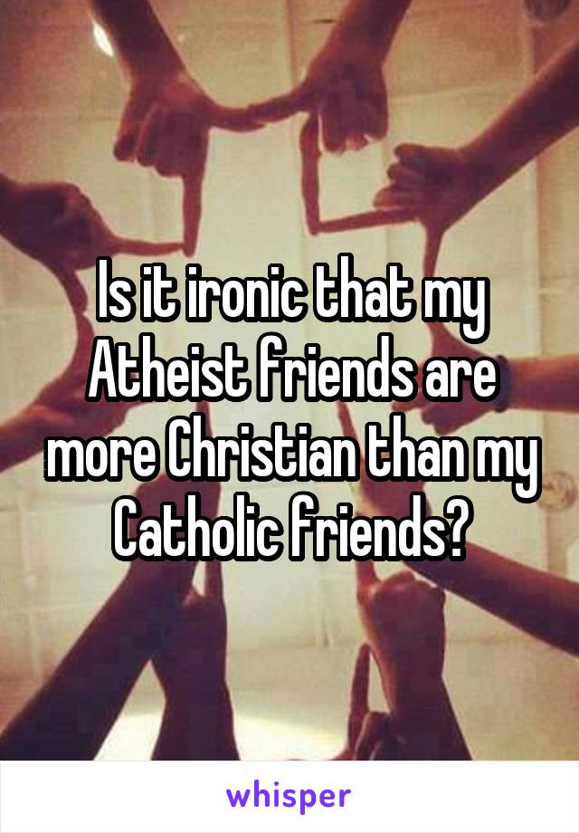 Is it ironic that my Atheist friends are more Christian than my Catholic friends?