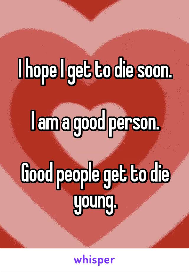 I hope I get to die soon.

I am a good person.

Good people get to die young.