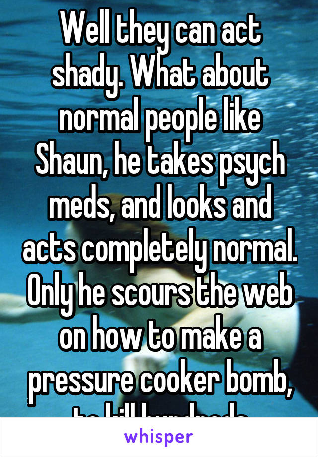 Well they can act shady. What about normal people like Shaun, he takes psych meds, and looks and acts completely normal. Only he scours the web on how to make a pressure cooker bomb, to kill hundreds