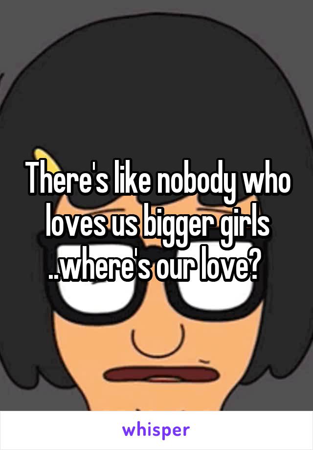 There's like nobody who loves us bigger girls ..where's our love? 