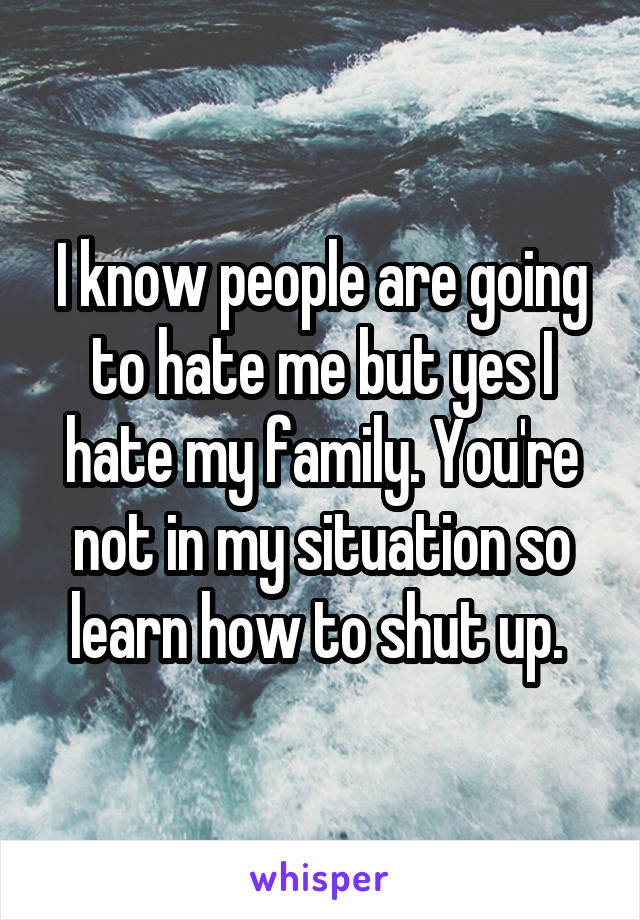 I know people are going to hate me but yes I hate my family. You're not in my situation so learn how to shut up. 