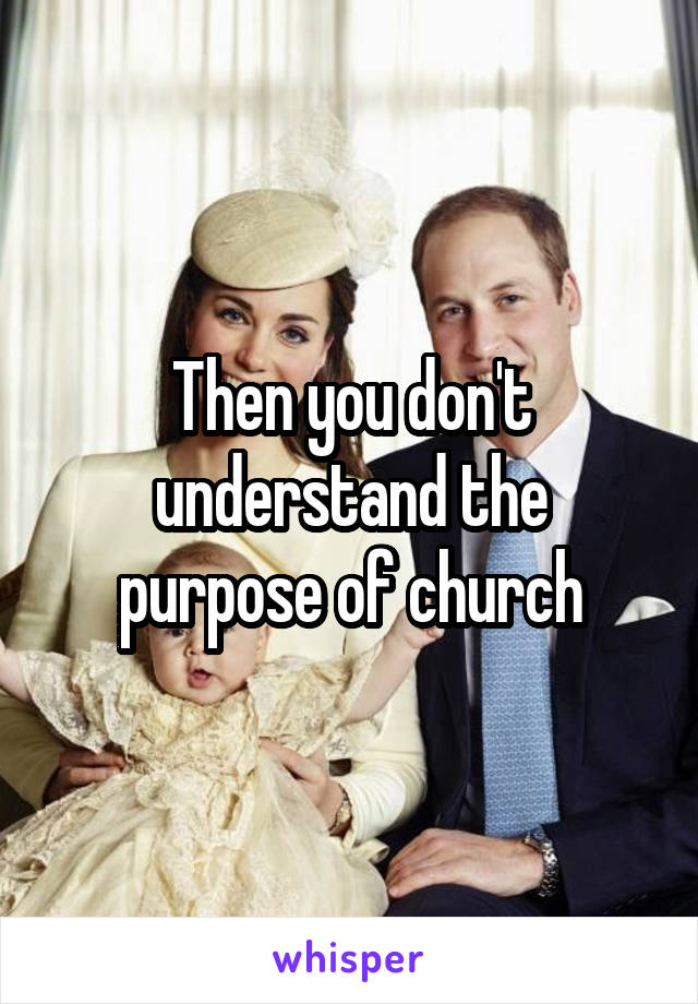 Then you don't understand the purpose of church