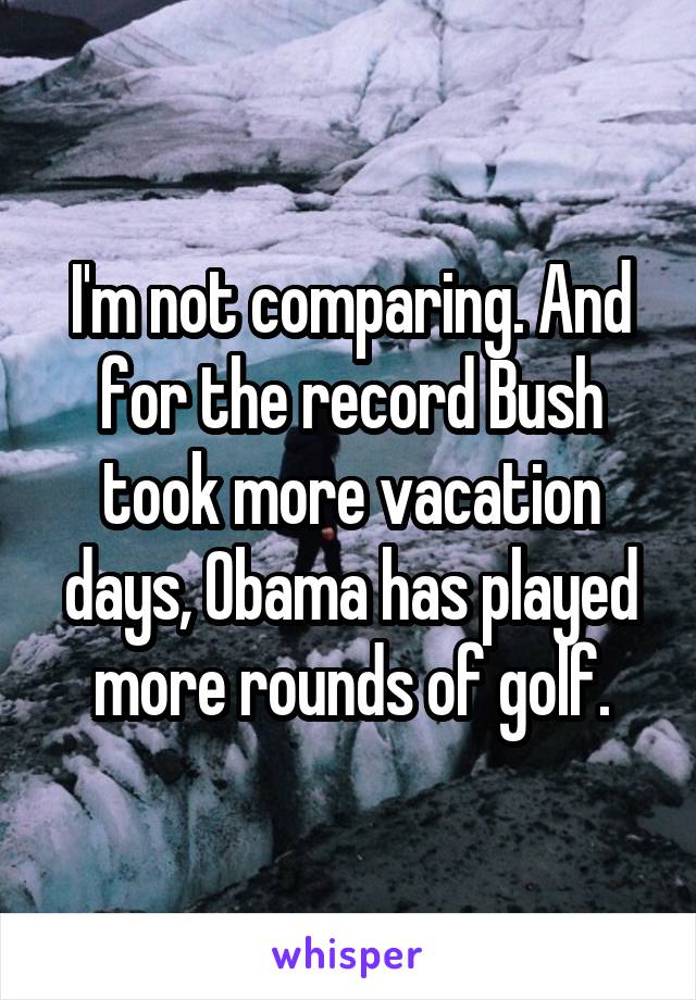 I'm not comparing. And for the record Bush took more vacation days, Obama has played more rounds of golf.