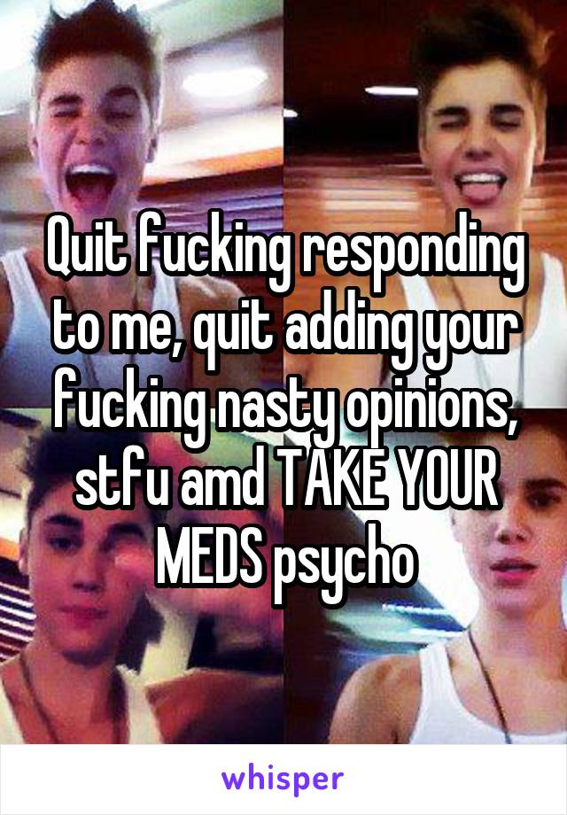 Quit fucking responding to me, quit adding your fucking nasty opinions, stfu amd TAKE YOUR MEDS psycho