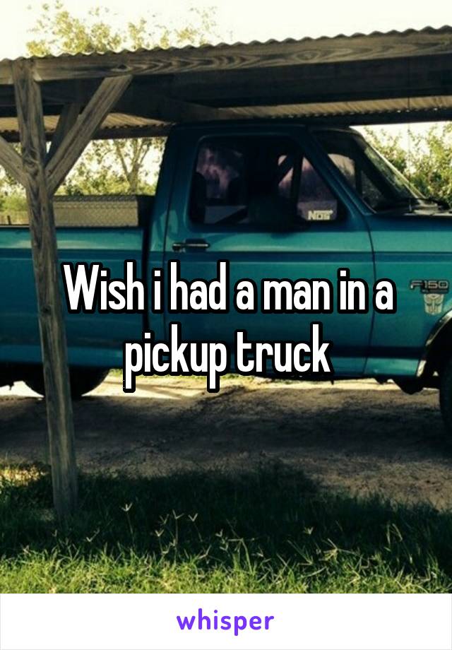 Wish i had a man in a pickup truck