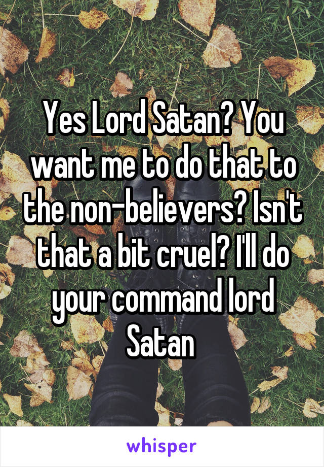 Yes Lord Satan? You want me to do that to the non-believers? Isn't that a bit cruel? I'll do your command lord Satan 