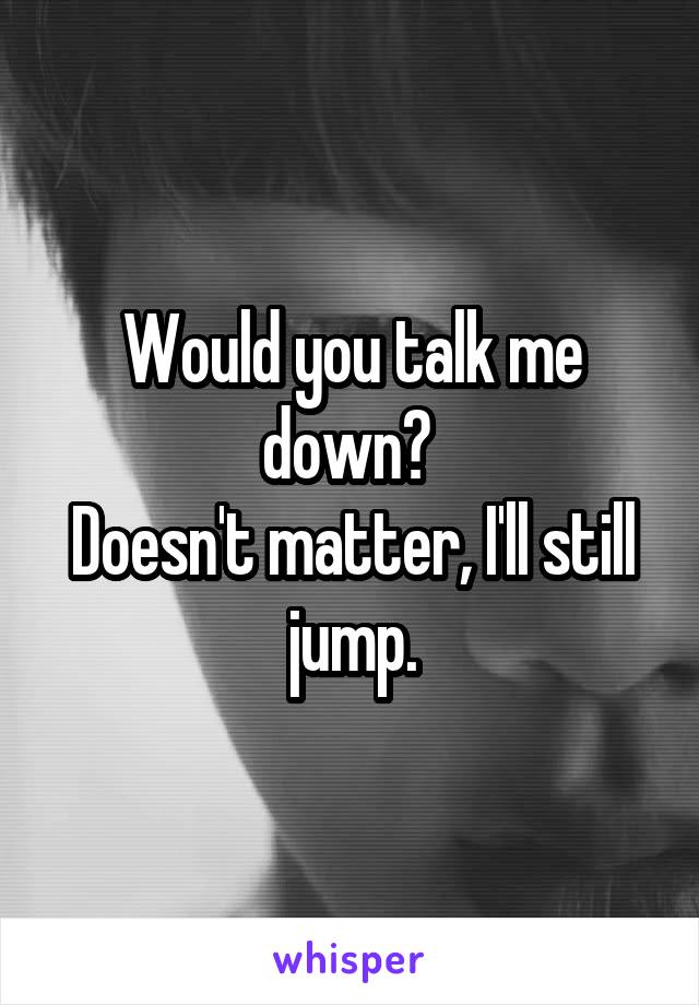 Would you talk me down? 
Doesn't matter, I'll still jump.