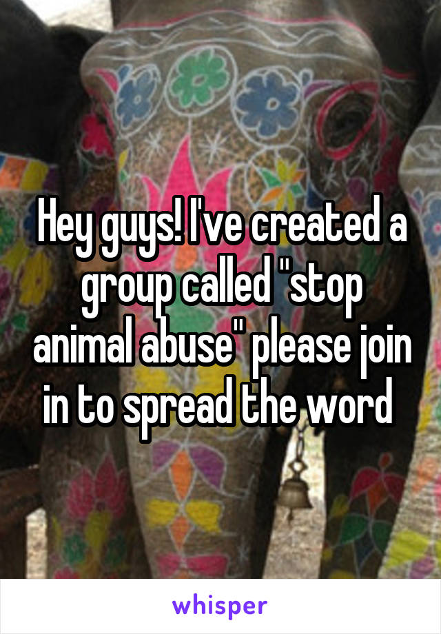 Hey guys! I've created a group called "stop animal abuse" please join in to spread the word 