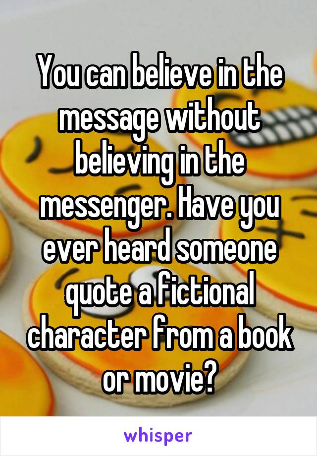 You can believe in the message without believing in the messenger. Have you ever heard someone quote a fictional character from a book or movie?