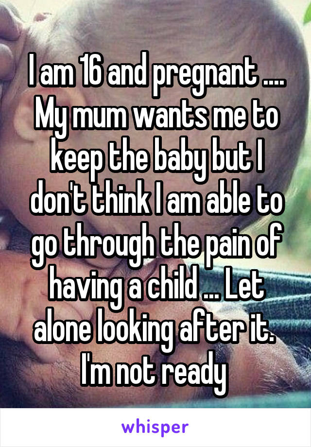 I am 16 and pregnant .... My mum wants me to keep the baby but I don't think I am able to go through the pain of having a child ... Let alone looking after it. 
I'm not ready 