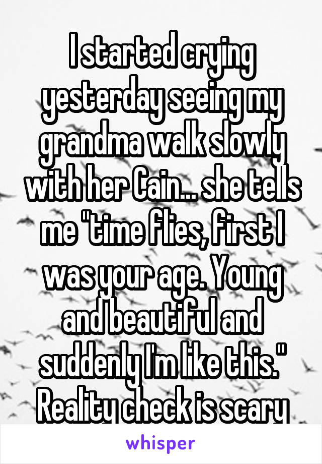 I started crying yesterday seeing my grandma walk slowly with her Cain... she tells me "time flies, first I was your age. Young and beautiful and suddenly I'm like this." Reality check is scary