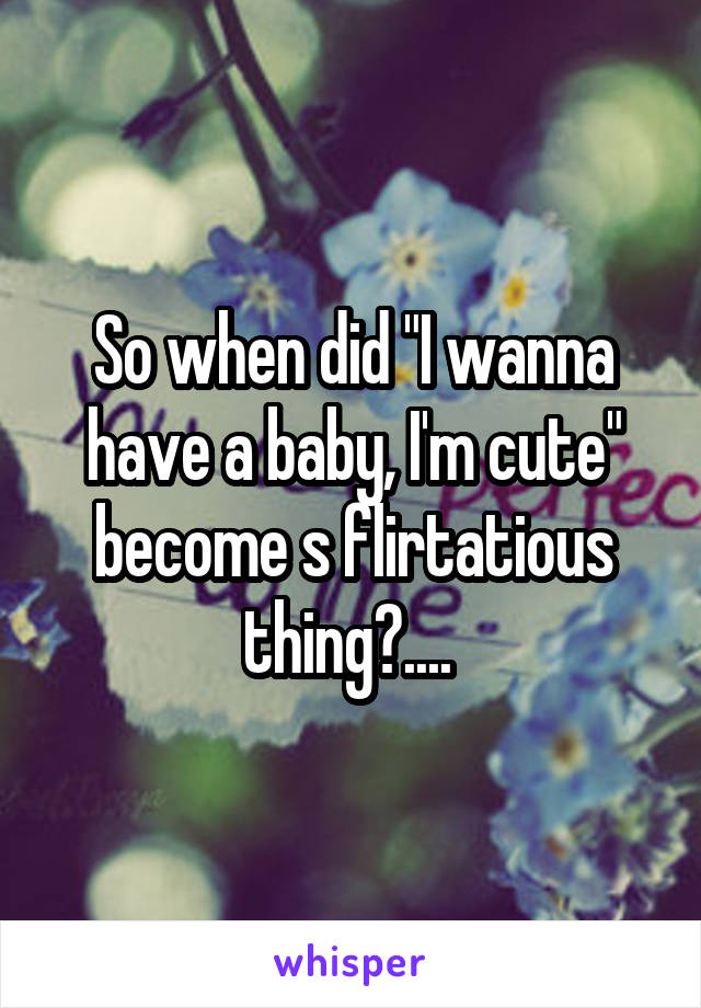 So when did "I wanna have a baby, I'm cute" become s flirtatious thing?.... 