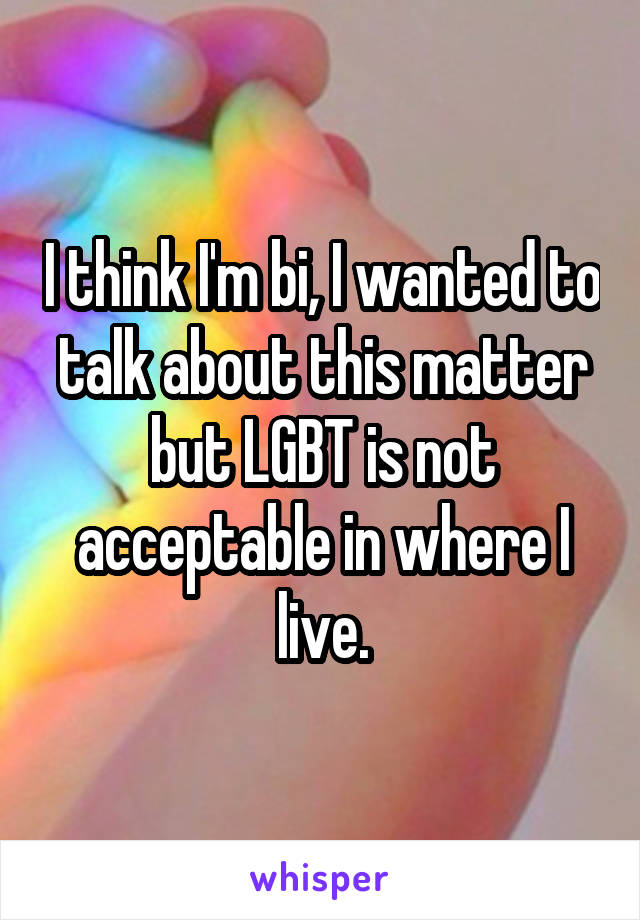 I think I'm bi, I wanted to talk about this matter but LGBT is not acceptable in where I live.