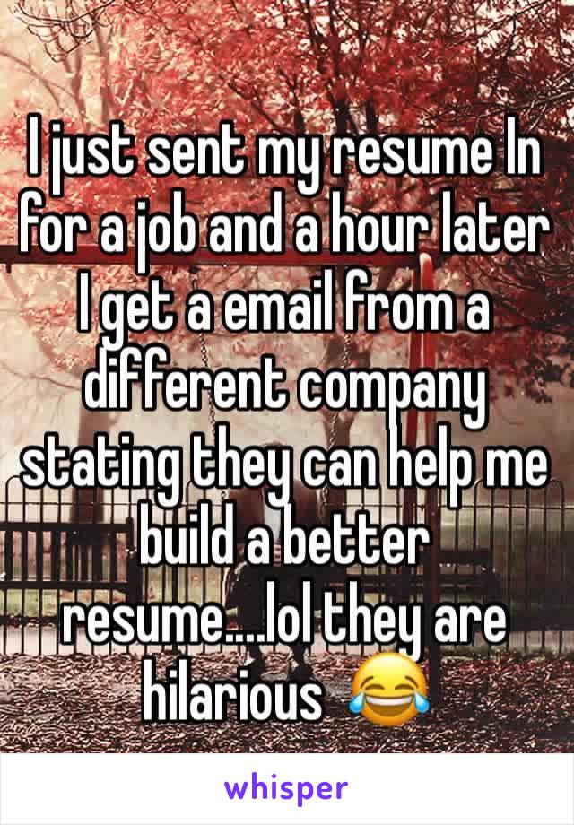 I just sent my resume In for a job and a hour later I get a email from a different company stating they can help me build a better resume....lol they are hilarious  😂 