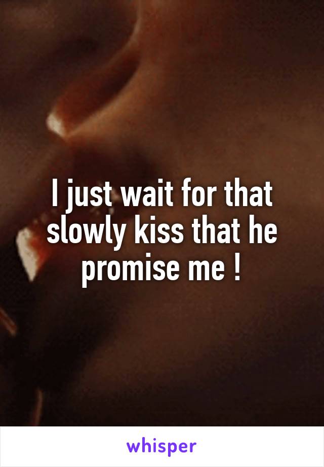 I just wait for that slowly kiss that he promise me !