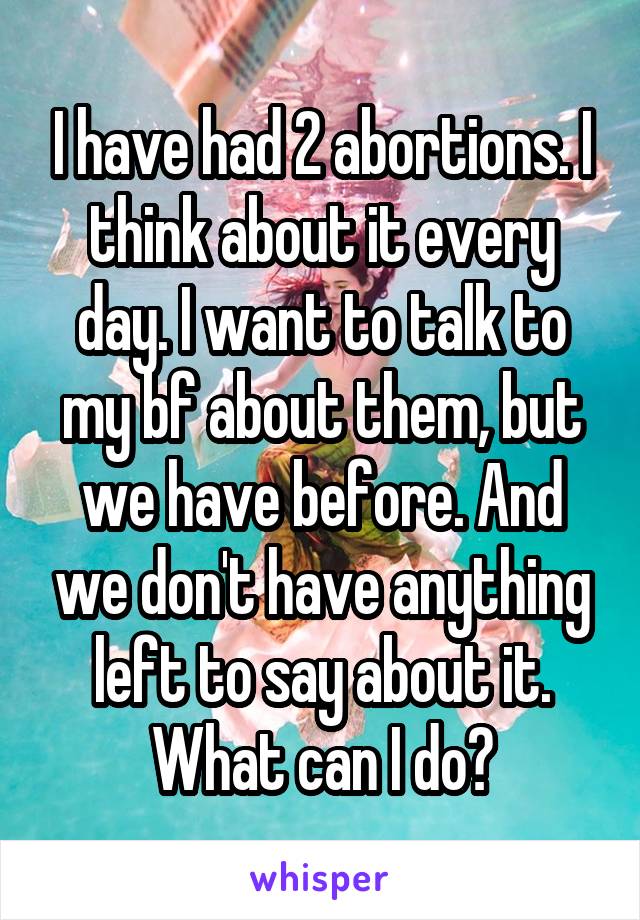 I have had 2 abortions. I think about it every day. I want to talk to my bf about them, but we have before. And we don't have anything left to say about it. What can I do?