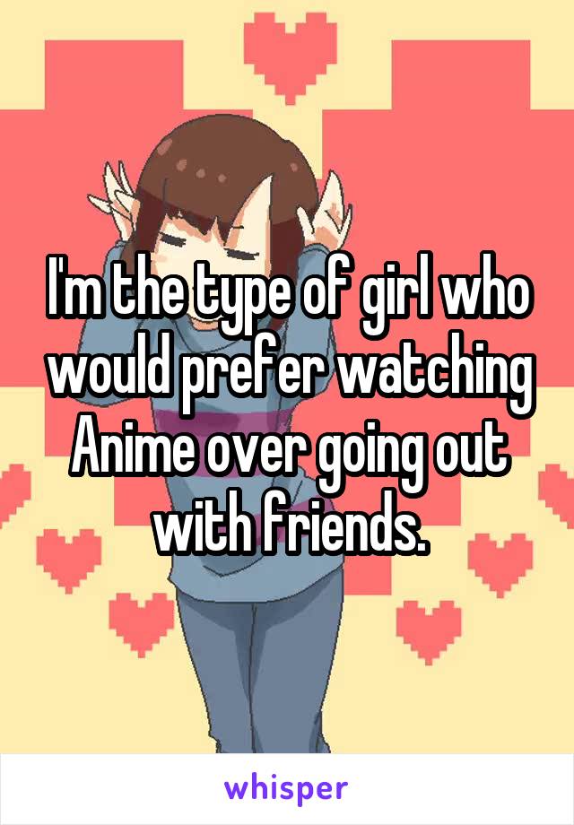 I'm the type of girl who would prefer watching Anime over going out with friends.