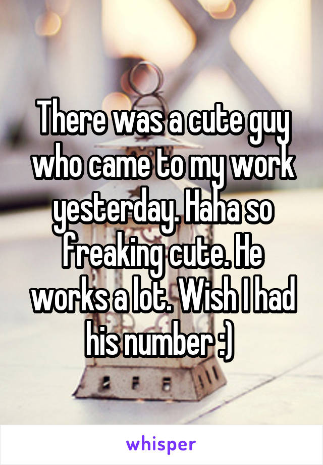 There was a cute guy who came to my work yesterday. Haha so freaking cute. He works a lot. Wish I had his number :) 